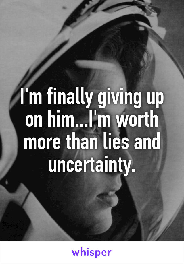 I'm finally giving up on him...I'm worth more than lies and uncertainty.