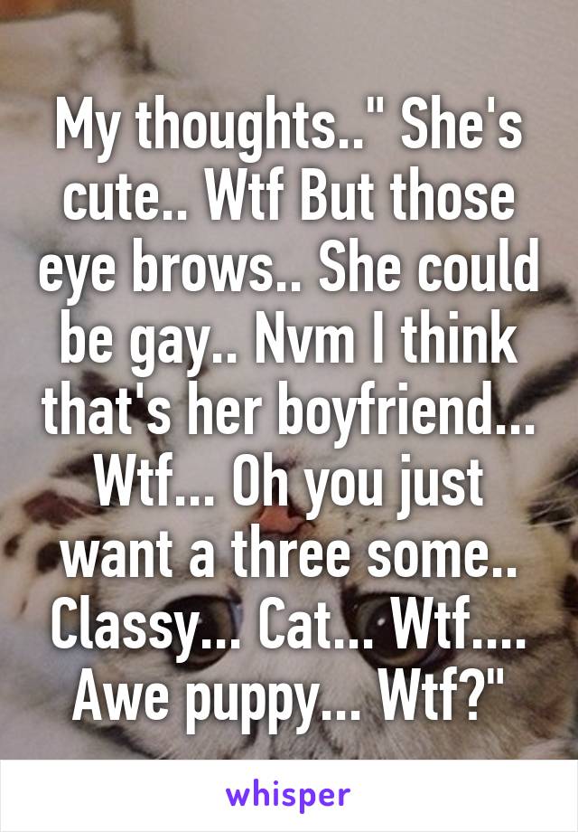 My thoughts.." She's cute.. Wtf But those eye brows.. She could be gay.. Nvm I think that's her boyfriend... Wtf... Oh you just want a three some.. Classy... Cat... Wtf.... Awe puppy... Wtf?"