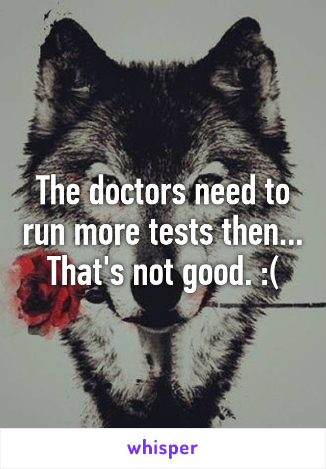 The doctors need to run more tests then... That's not good. :(