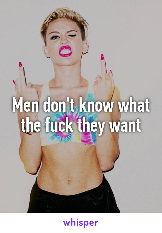 Men don't know what the fuck they want