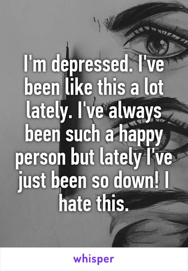 I'm depressed. I've been like this a lot lately. I've always been such a happy person but lately I've just been so down! I hate this.