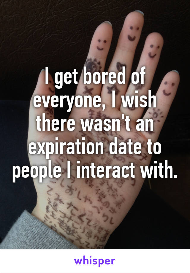 I get bored of everyone, I wish there wasn't an expiration date to people I interact with. 