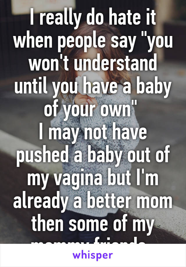 I really do hate it when people say "you won't understand until you have a baby of your own" 
I may not have pushed a baby out of my vagina but I'm already a better mom then some of my mommy friends. 