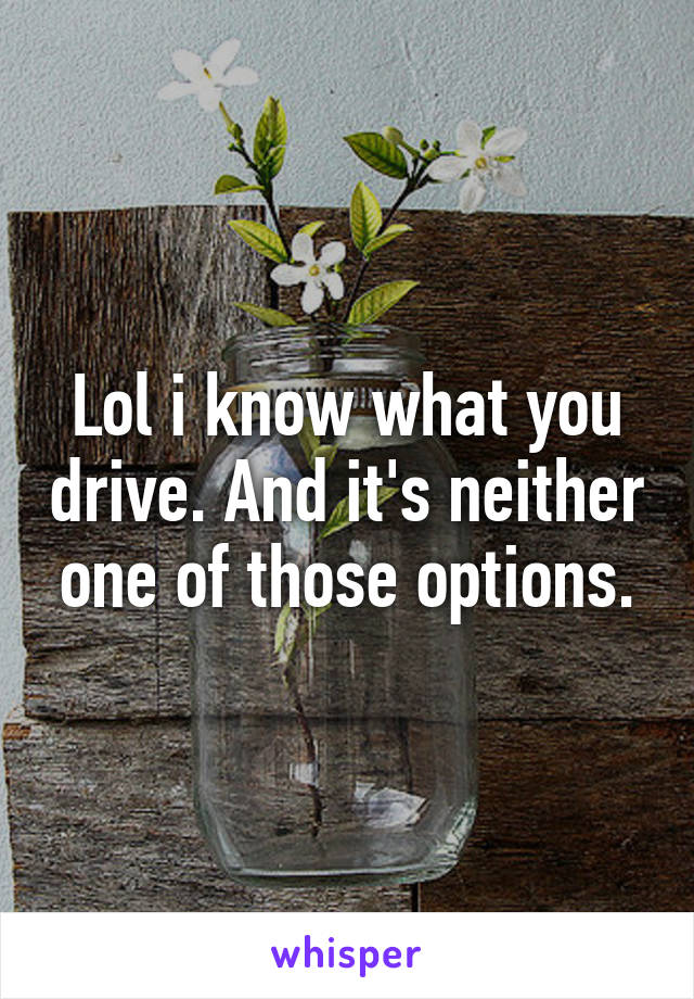 Lol i know what you drive. And it's neither one of those options.