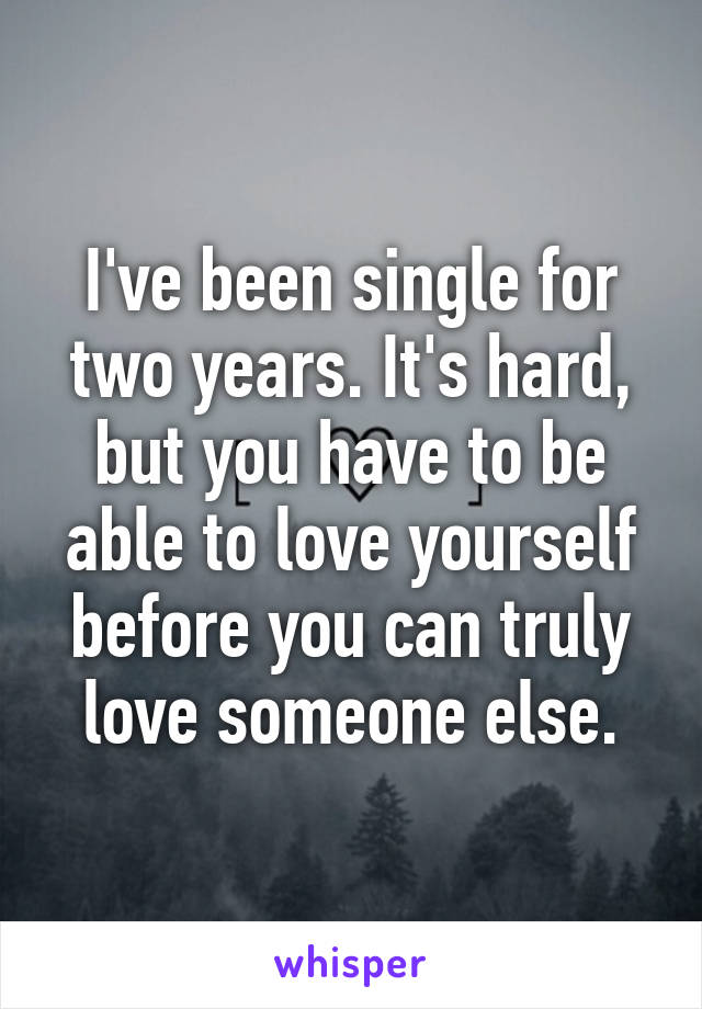 I've been single for two years. It's hard, but you have to be able to love yourself before you can truly love someone else.