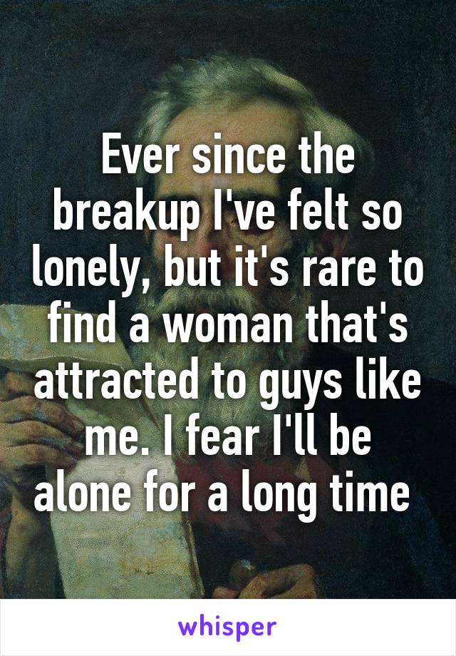 Ever since the breakup I've felt so lonely, but it's rare to find a woman that's attracted to guys like me. I fear I'll be alone for a long time 