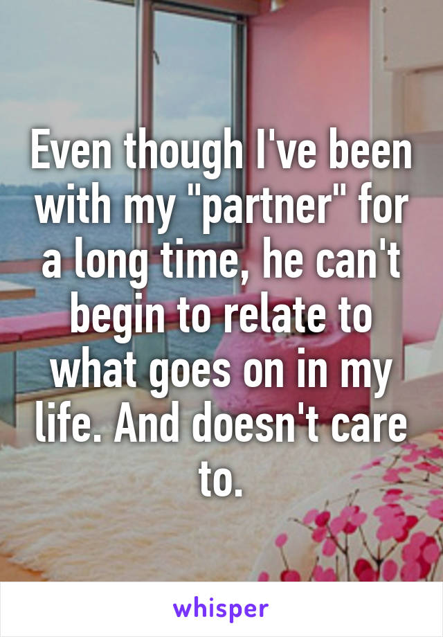 Even though I've been with my "partner" for a long time, he can't begin to relate to what goes on in my life. And doesn't care to.