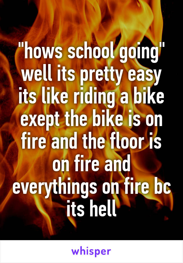 "hows school going"
well its pretty easy its like riding a bike exept the bike is on fire and the floor is on fire and everythings on fire bc its hell