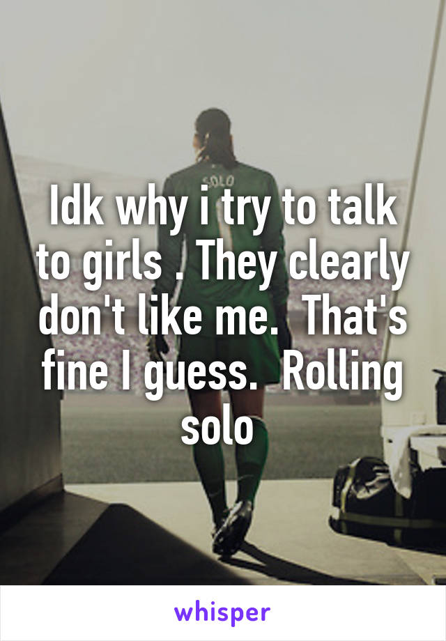 Idk why i try to talk to girls . They clearly don't like me.  That's fine I guess.  Rolling solo 