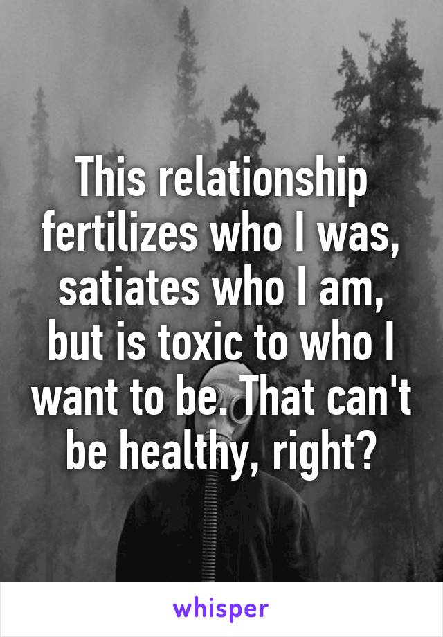 This relationship fertilizes who I was, satiates who I am, but is toxic to who I want to be. That can't be healthy, right?