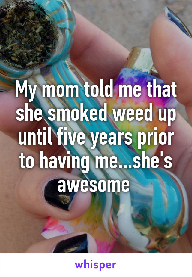 My mom told me that she smoked weed up until five years prior to having me...she's awesome 