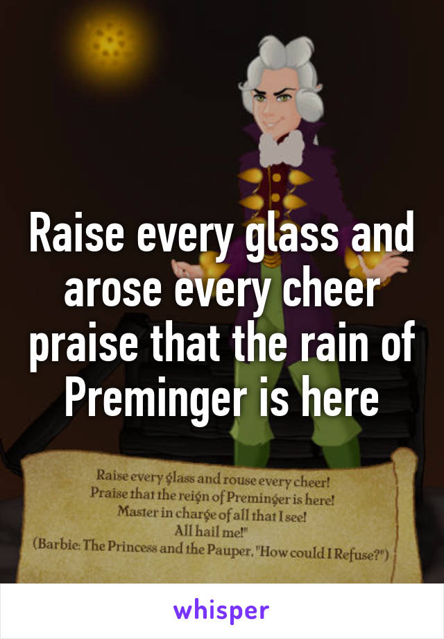 Raise every glass and arose every cheer praise that the rain of Preminger is here