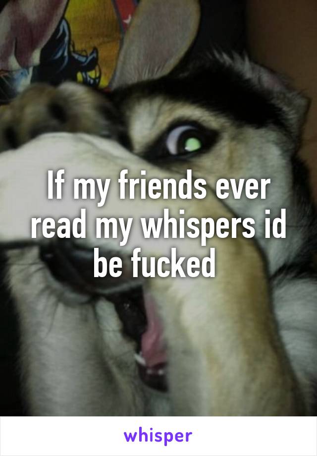 If my friends ever read my whispers id be fucked 