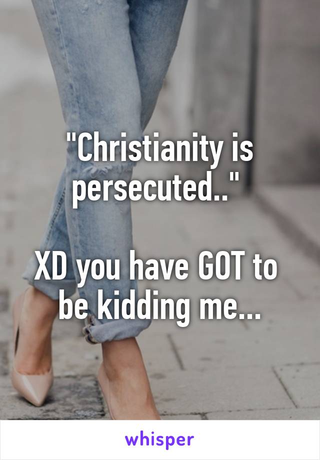 "Christianity is persecuted.." 

XD you have GOT to  be kidding me...