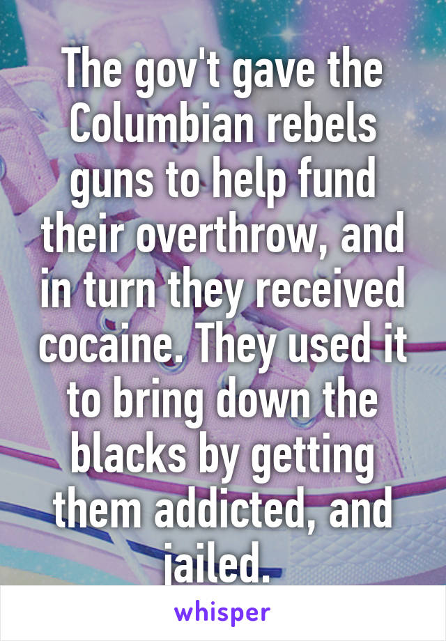 The gov't gave the Columbian rebels guns to help fund their overthrow, and in turn they received cocaine. They used it to bring down the blacks by getting them addicted, and jailed. 