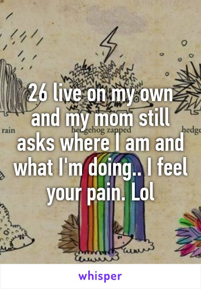 26 live on my own and my mom still asks where I am and what I'm doing.. I feel your pain. Lol