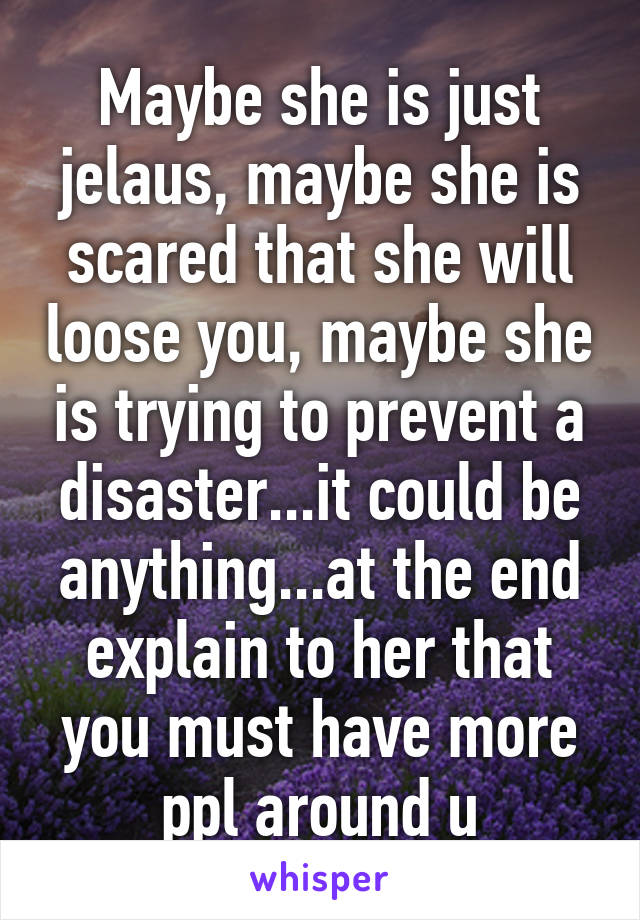 Maybe she is just jelaus, maybe she is scared that she will loose you, maybe she is trying to prevent a disaster...it could be anything...at the end explain to her that you must have more ppl around u