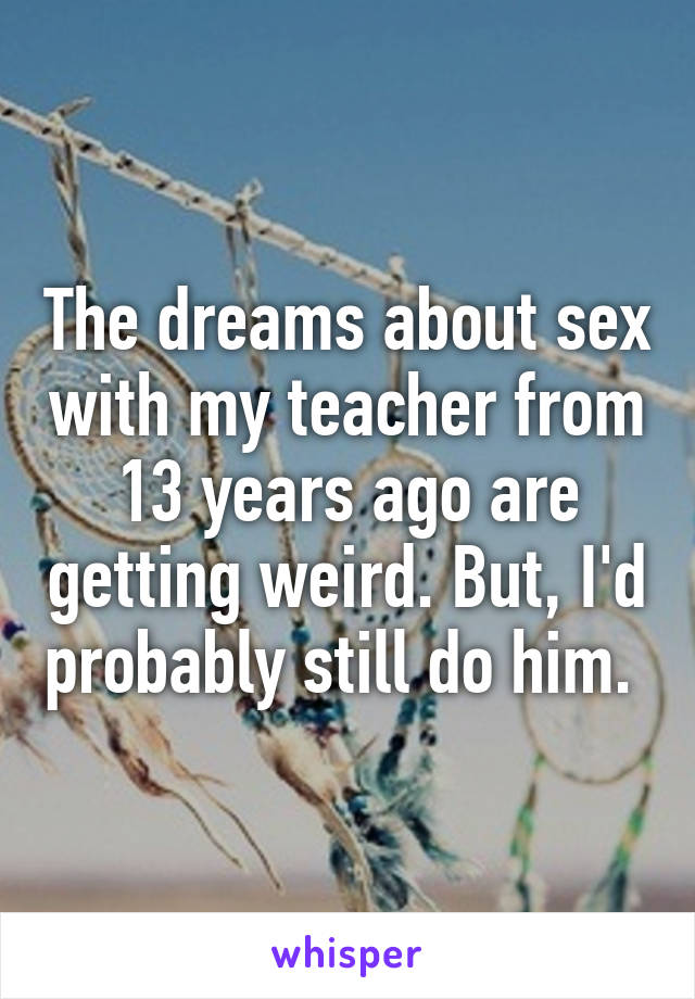 The dreams about sex with my teacher from 13 years ago are getting weird. But, I'd probably still do him. 