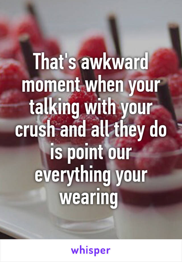 That's awkward moment when your talking with your crush and all they do is point our everything your wearing 