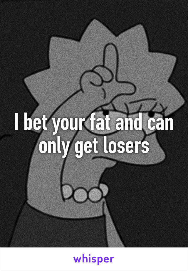 I bet your fat and can only get losers