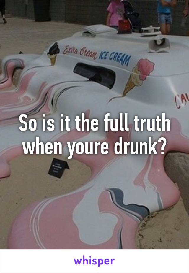 So is it the full truth when youre drunk?