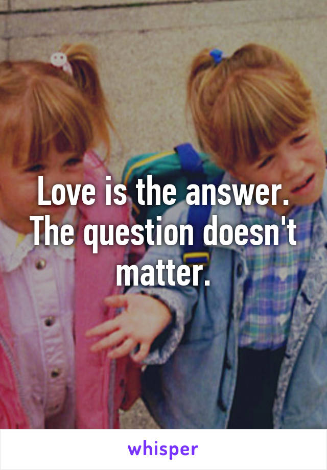 Love is the answer. The question doesn't matter.