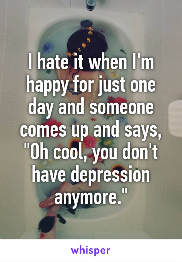 I hate it when I'm happy for just one day and someone comes up and says, "Oh cool, you don't have depression anymore."