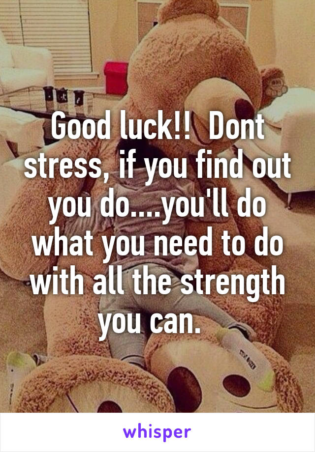 Good luck!!  Dont stress, if you find out you do....you'll do what you need to do with all the strength you can.  