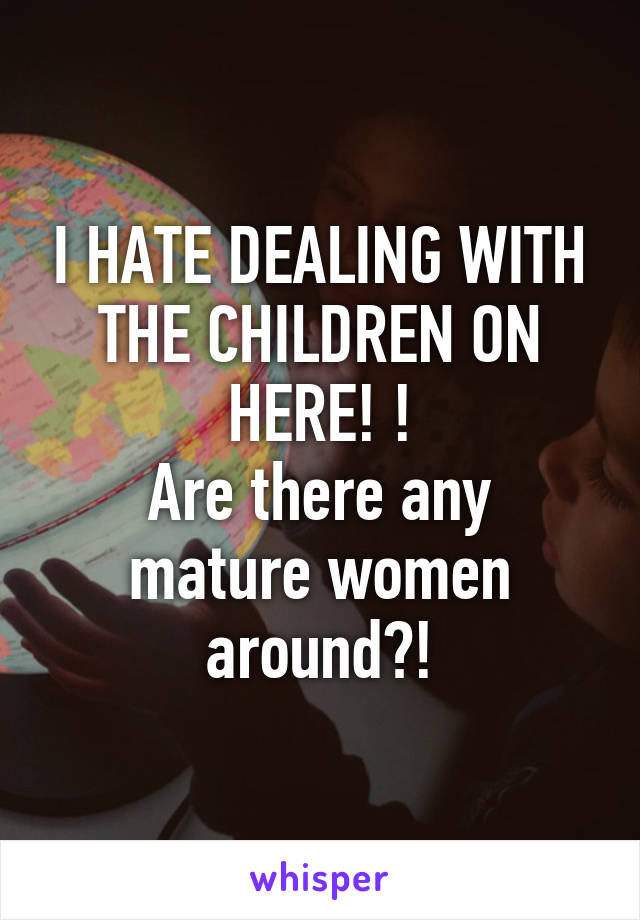 I HATE DEALING WITH THE CHILDREN ON HERE! !
Are there any mature women around?!