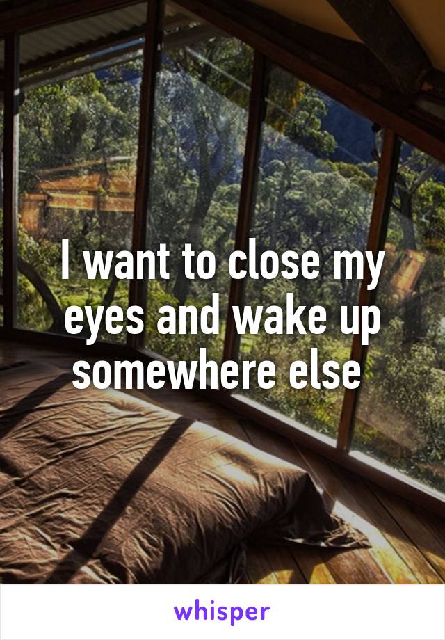 I want to close my eyes and wake up somewhere else 