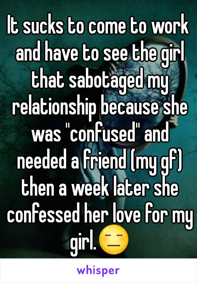 It sucks to come to work and have to see the girl that sabotaged my relationship because she was "confused" and needed a friend (my gf) then a week later she confessed her love for my girl.😑