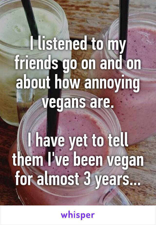 I listened to my friends go on and on about how annoying vegans are.

I have yet to tell them I've been vegan for almost 3 years...