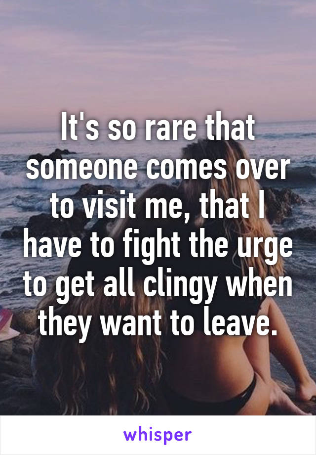 It's so rare that someone comes over to visit me, that I have to fight the urge to get all clingy when they want to leave.