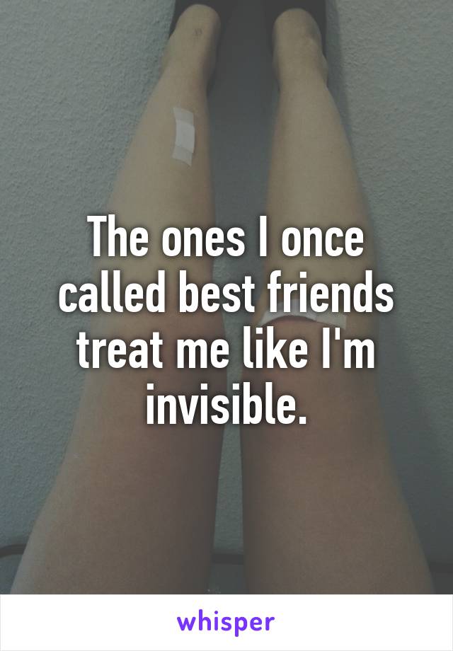 The ones I once called best friends treat me like I'm invisible.