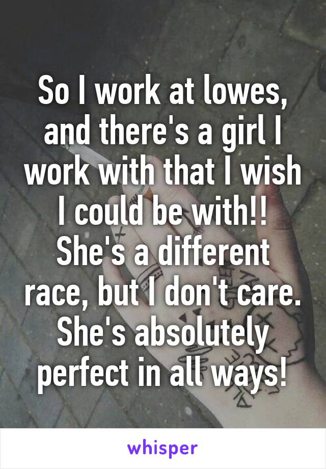 So I work at lowes, and there's a girl I work with that I wish I could be with!! She's a different race, but I don't care. She's absolutely perfect in all ways!