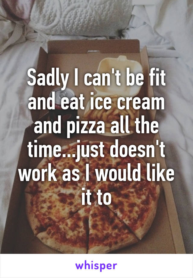 Sadly I can't be fit and eat ice cream and pizza all the time...just doesn't work as I would like it to