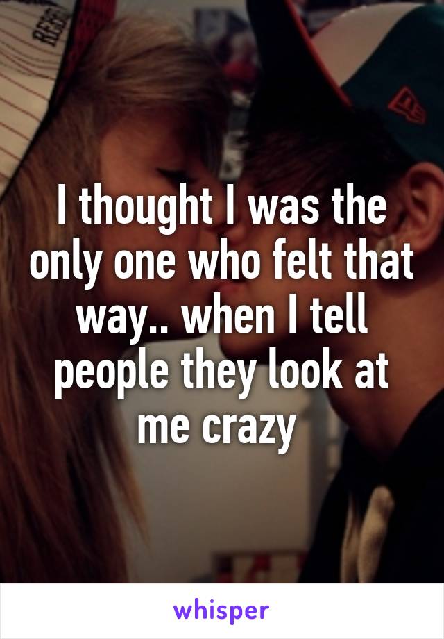 I thought I was the only one who felt that way.. when I tell people they look at me crazy 