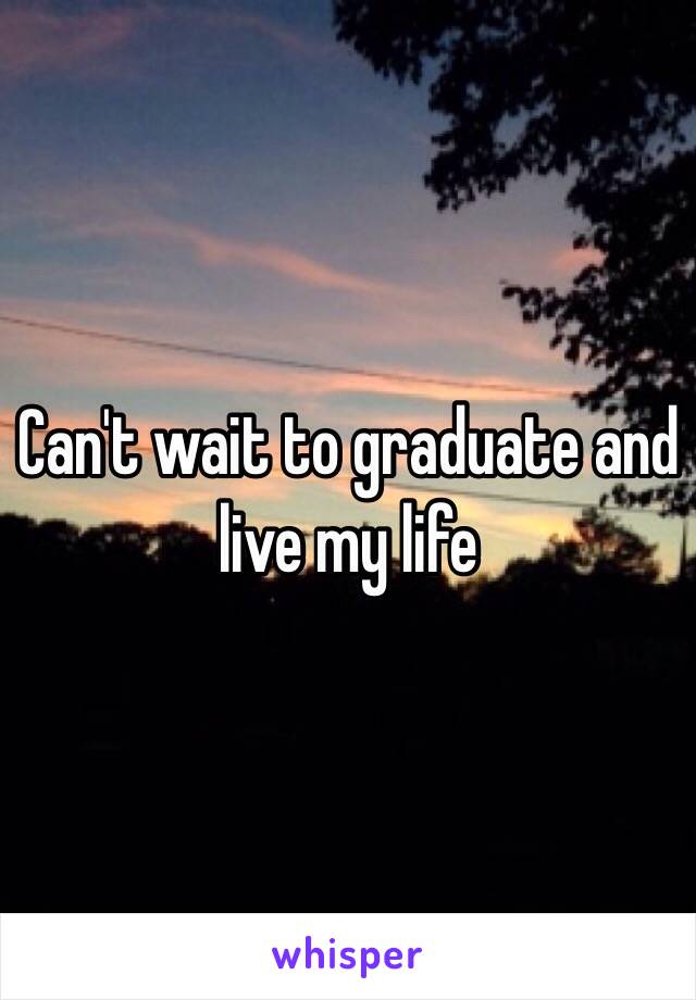 Can't wait to graduate and live my life 