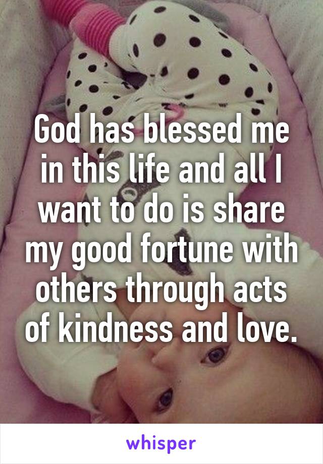 God has blessed me in this life and all I want to do is share my good fortune with others through acts of kindness and love.