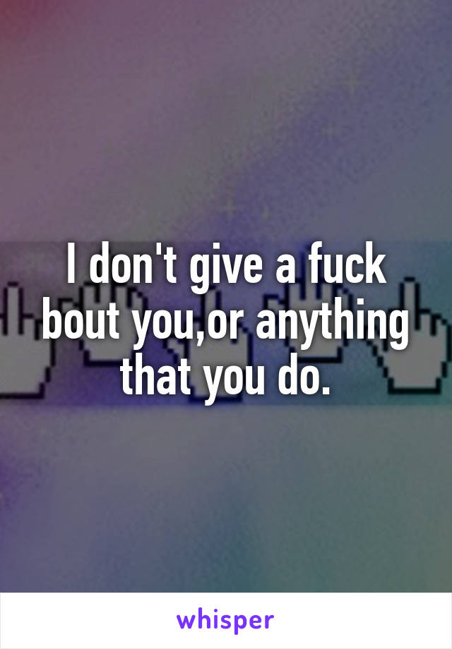 I don't give a fuck bout you,or anything that you do.