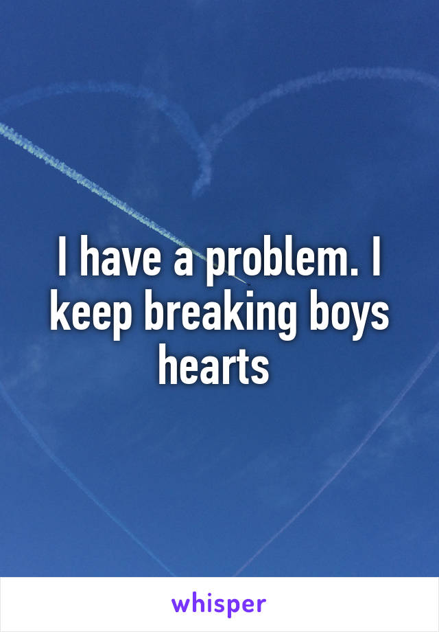 I have a problem. I keep breaking boys hearts 