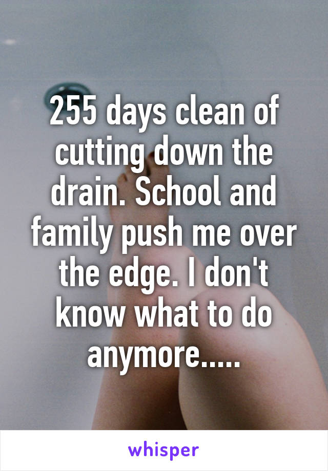 255 days clean of cutting down the drain. School and family push me over the edge. I don't know what to do anymore.....