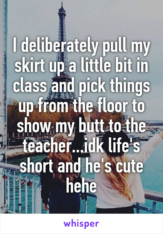 I deliberately pull my skirt up a little bit in class and pick things up from the floor to show my butt to the teacher...idk life's short and he's cute hehe