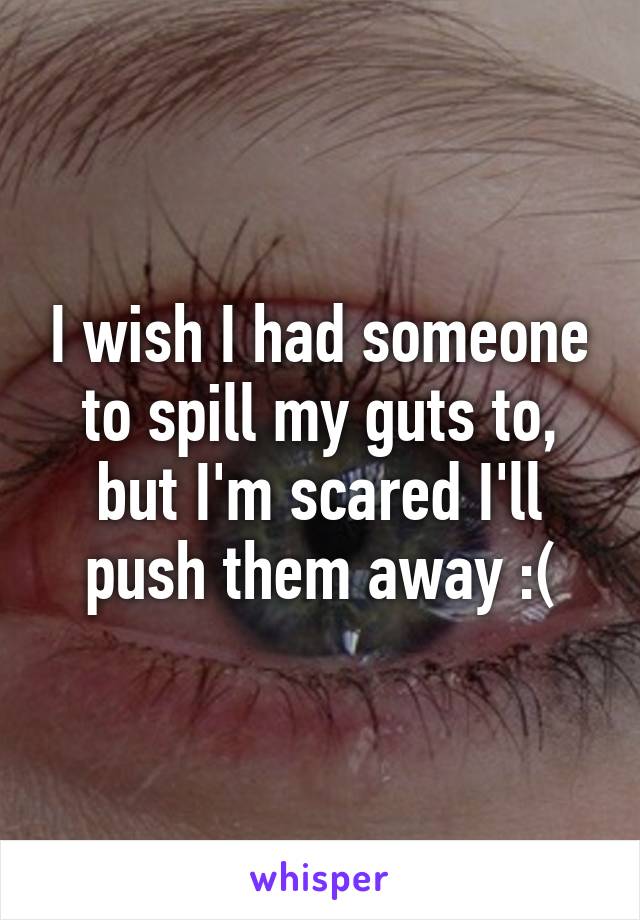 I wish I had someone to spill my guts to, but I'm scared I'll push them away :(