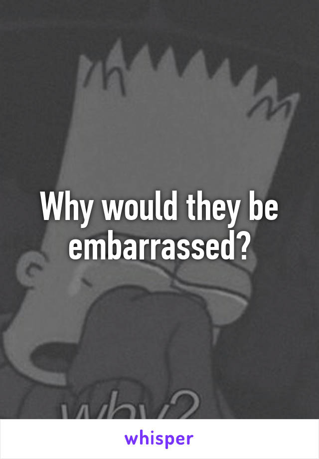 Why would they be embarrassed?