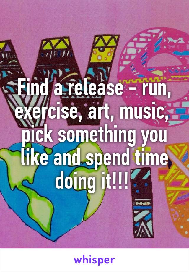 Find a release - run, exercise, art, music,  pick something you like and spend time doing it!!! 