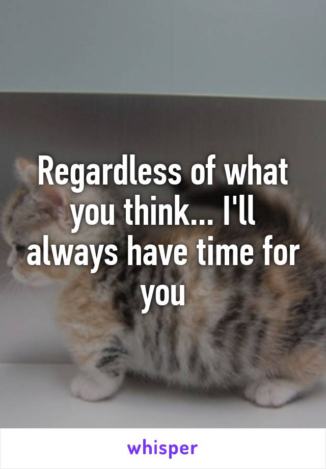 Regardless of what you think... I'll always have time for you