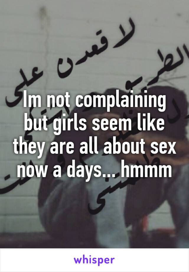 Im not complaining but girls seem like they are all about sex now a days... hmmm