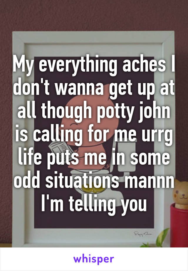 My everything aches I don't wanna get up at all though potty john is calling for me urrg life puts me in some odd situations mannn I'm telling you