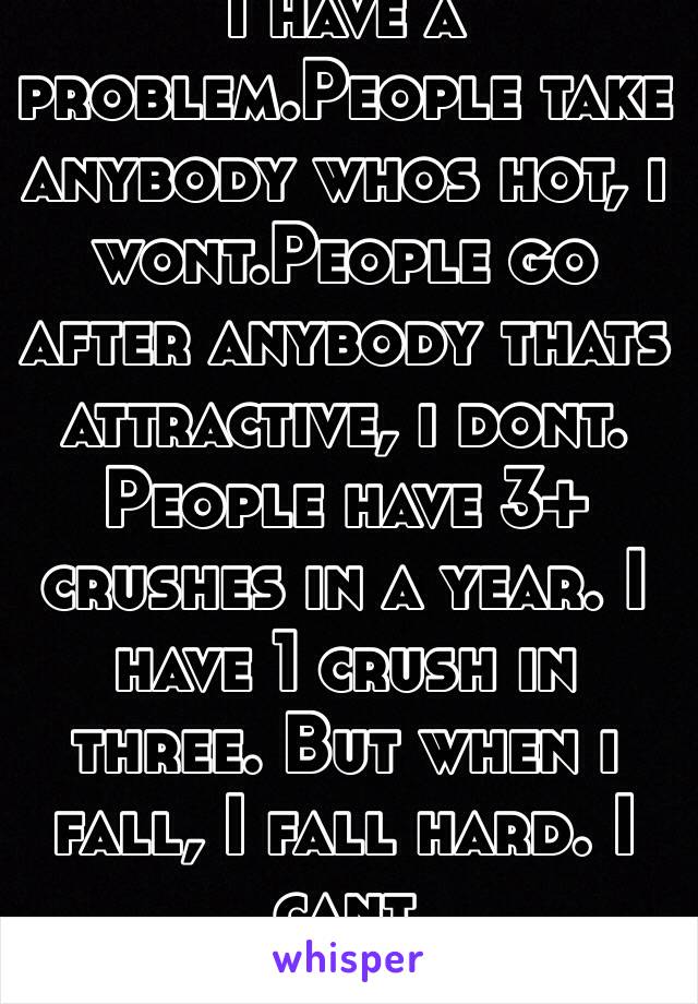 I have a problem.People take anybody whos hot, i wont.People go after anybody thats attractive, i dont. People have 3+ crushes in a year. I have 1 crush in three. But when i fall, I fall hard. I cant sleep,eat,breathe. 